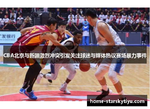 CBA北京与新疆激烈冲突引发关注球迷与媒体热议赛场暴力事件